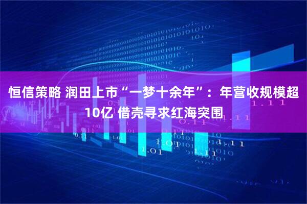 恒信策略 润田上市“一梦十余年”：年营收规模超10亿 借壳寻求红海突围