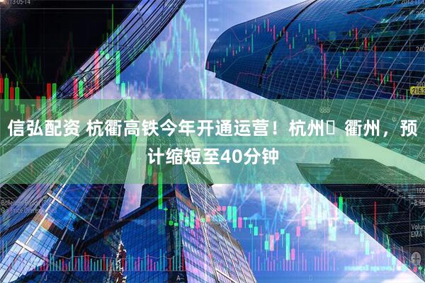 信弘配资 杭衢高铁今年开通运营！杭州⇋衢州，预计缩短至40分钟