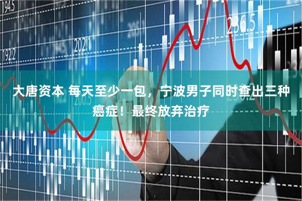 大唐资本 每天至少一包，宁波男子同时查出三种癌症！最终放弃治疗