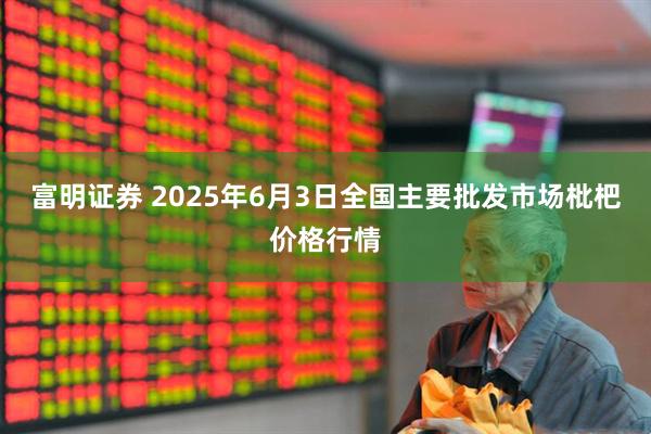 富明证券 2025年6月3日全国主要批发市场枇杷价格行情