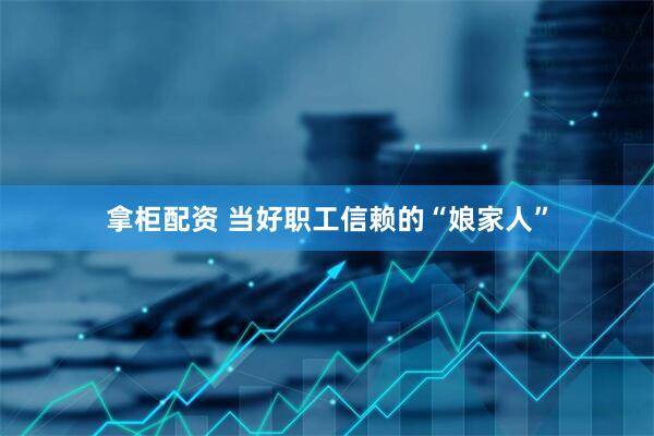 拿柜配资 当好职工信赖的“娘家人”