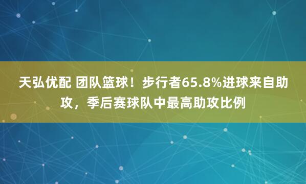 天弘优配 团队篮球！步行者65.8%进球来自助攻，季后赛球队中最高助攻比例