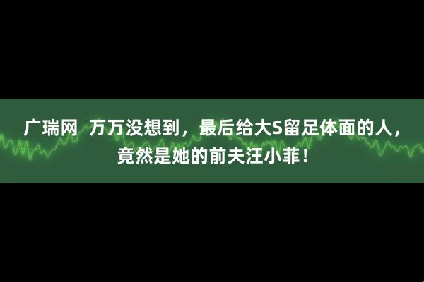 广瑞网  万万没想到，最后给大S留足体面的人，竟然是她的前夫汪小菲！
