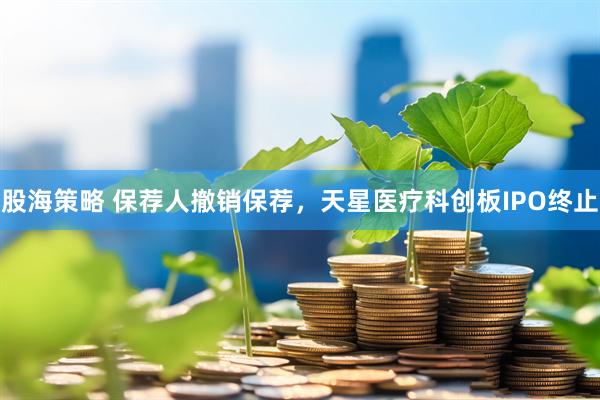 股海策略 保荐人撤销保荐，天星医疗科创板IPO终止