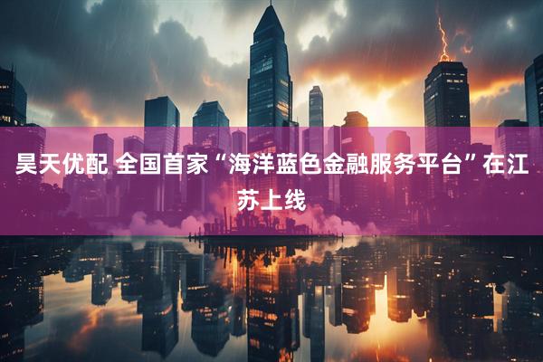 昊天优配 全国首家“海洋蓝色金融服务平台”在江苏上线