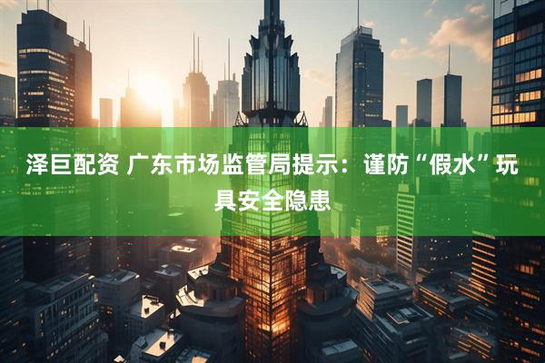 泽巨配资 广东市场监管局提示：谨防“假水”玩具安全隐患
