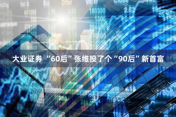 大业证券 “60后”张维投了个“90后”新首富