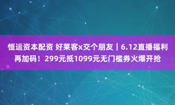 恒运资本配资 好莱客x交个朋友｜6.12直播福利再加码！299元抵1099元无门槛券火爆开抢