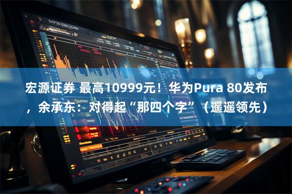 宏源证券 最高10999元！华为Pura 80发布，余承东：对得起“那四个字”（遥遥领先）