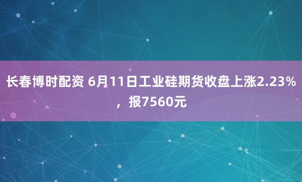长春博时配资 6月11日工业硅期货收盘上涨2.23%，报7560元