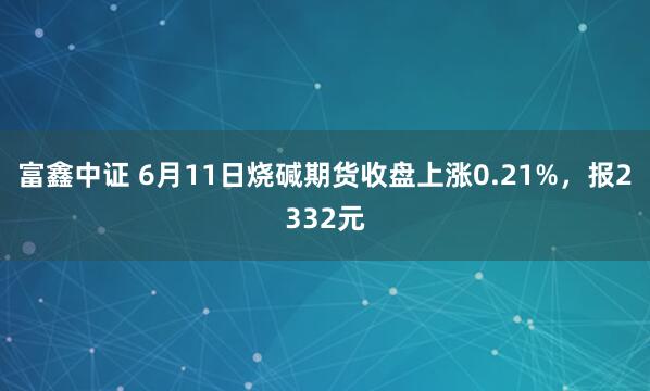 富鑫中证 6月11日烧碱期货收盘上涨0.21%，报2332元
