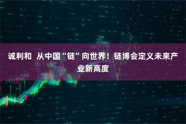 诚利和  从中国“链”向世界！链博会定义未来产业新高度