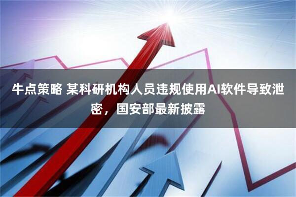 牛点策略 某科研机构人员违规使用AI软件导致泄密，国安部最新披露