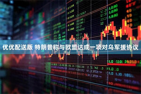 优优配送版 特朗普称与欧盟达成一项对乌军援协议