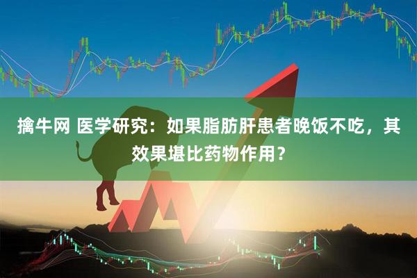 擒牛网 医学研究：如果脂肪肝患者晚饭不吃，其效果堪比药物作用？