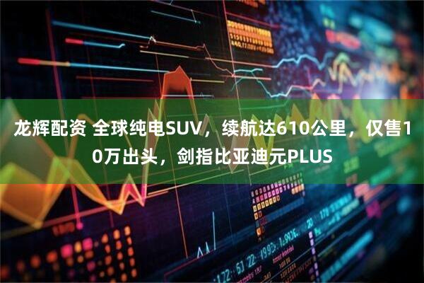 龙辉配资 全球纯电SUV，续航达610公里，仅售10万出头，剑指比亚迪元PLUS
