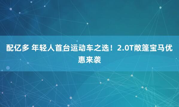 配亿多 年轻人首台运动车之选！2.0T敞篷宝马优惠来袭