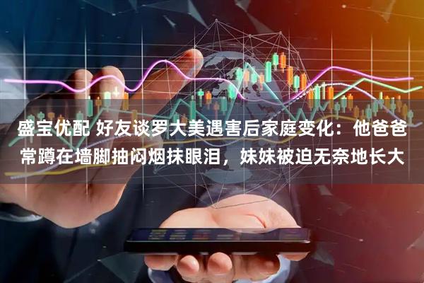 盛宝优配 好友谈罗大美遇害后家庭变化：他爸爸常蹲在墙脚抽闷烟抹眼泪，妹妹被迫无奈地长大