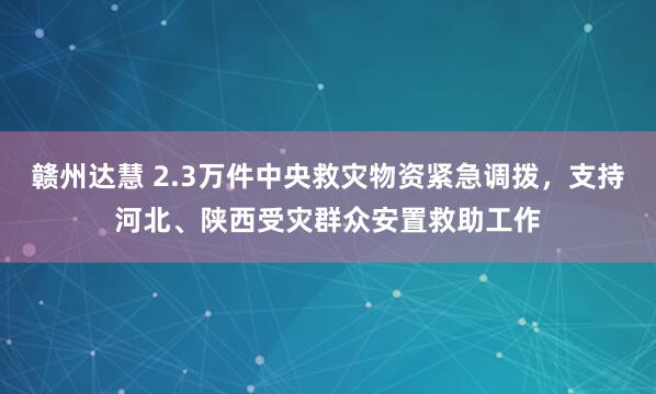 赣州达慧 2.3万件中央救灾物资紧急调拨，支持河北、陕西受灾群众安置救助工作