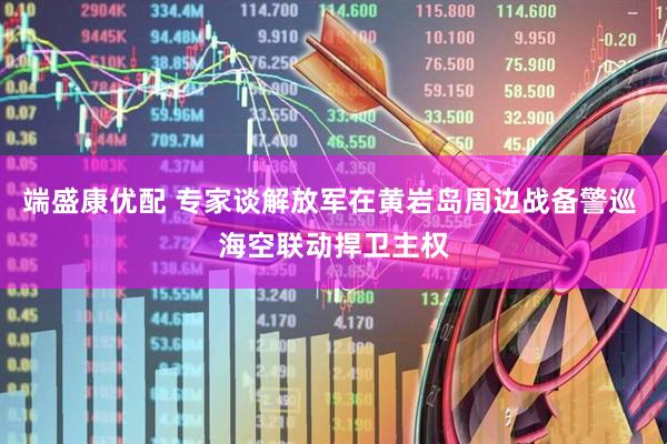 端盛康优配 专家谈解放军在黄岩岛周边战备警巡 海空联动捍卫主权