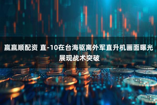 赢赢顺配资 直-10在台海驱离外军直升机画面曝光 展现战术突破