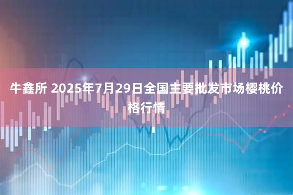 牛鑫所 2025年7月29日全国主要批发市场樱桃价格行情