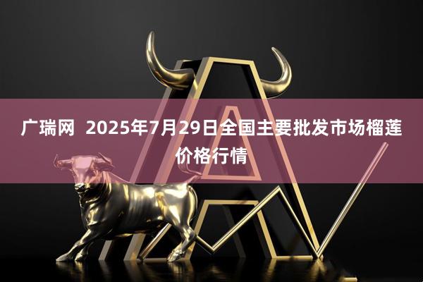 广瑞网 2025年7月29日全国主要批发市场榴莲价格行情