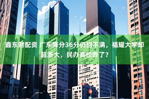 鑫东财配资 广东降分36分仍招不满，福耀大学却超浙大，民办高校咋了？