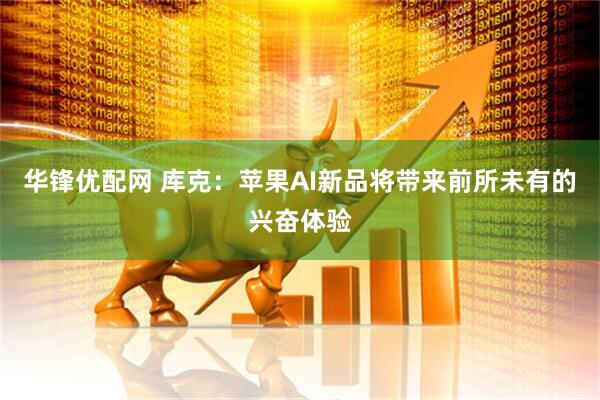 华锋优配网 库克：苹果AI新品将带来前所未有的兴奋体验