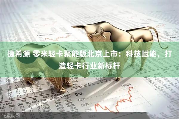 捷希源 零米轻卡聚能版北京上市：科技赋能，打造轻卡行业新标杆