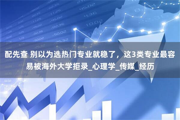 配先查 别以为选热门专业就稳了，这3类专业最容易被海外大学拒录_心理学_传媒_经历