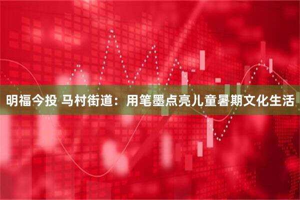 明福今投 马村街道：用笔墨点亮儿童暑期文化生活