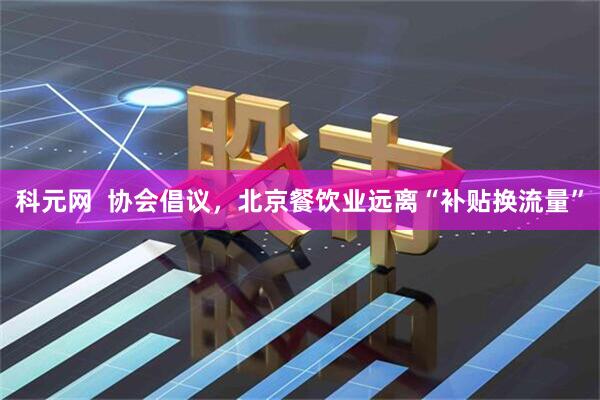 科元网  协会倡议，北京餐饮业远离“补贴换流量”