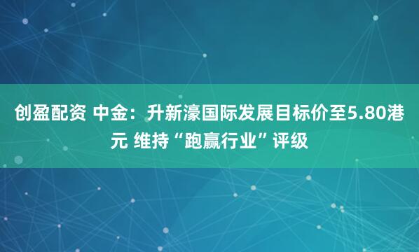 创盈配资 中金：升新濠国际发展目标价至5.80港元 维持“跑赢行业”评级