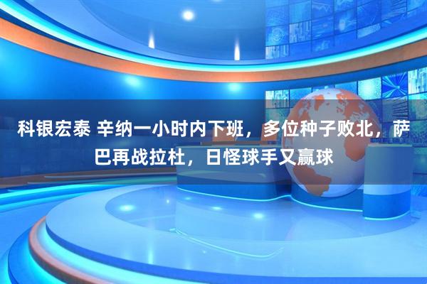 科银宏泰 辛纳一小时内下班，多位种子败北，萨巴再战拉杜，日怪球手又赢球