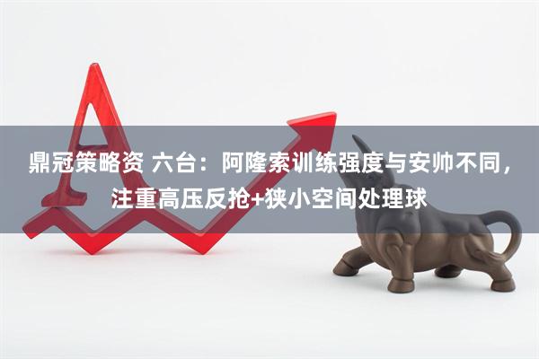 鼎冠策略资 六台：阿隆索训练强度与安帅不同，注重高压反抢+狭小空间处理球