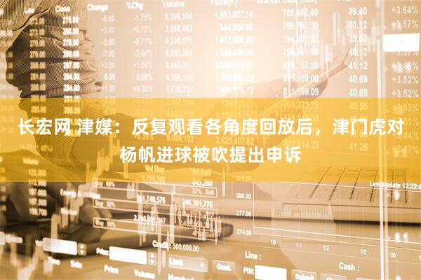 长宏网 津媒：反复观看各角度回放后，津门虎对杨帆进球被吹提出申诉