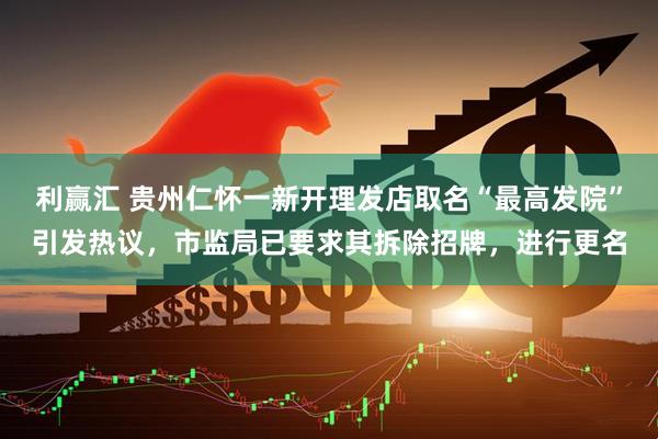 利赢汇 贵州仁怀一新开理发店取名“最高发院”引发热议，市监局已要求其拆除招牌，进行更名