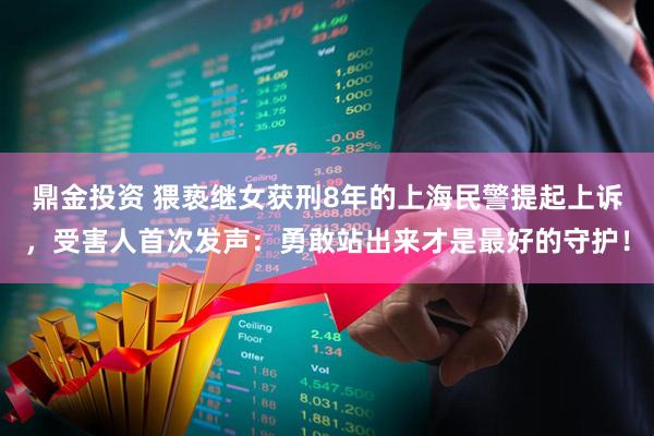 鼎金投资 猥亵继女获刑8年的上海民警提起上诉，受害人首次发声：勇敢站出来才是最好的守护！