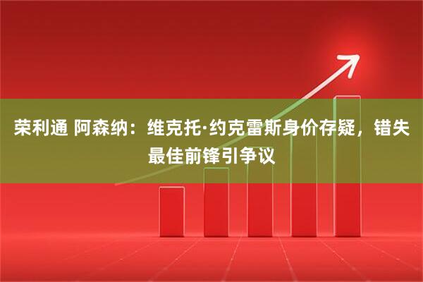 荣利通 阿森纳：维克托·约克雷斯身价存疑，错失最佳前锋引争议