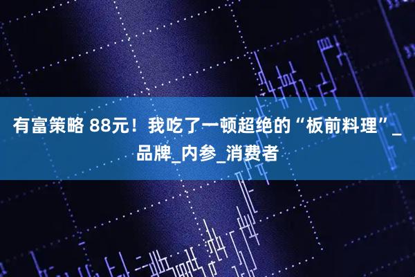 有富策略 88元！我吃了一顿超绝的“板前料理”_品牌_内参_消费者