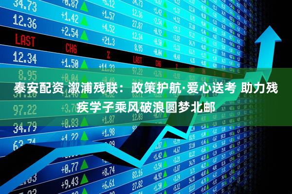 泰安配资 溆浦残联：政策护航·爱心送考 助力残疾学子乘风破浪圆梦北邮