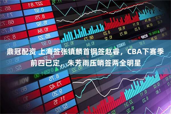 鼎冠配资 上海签张镇麟首钢签赵睿，CBA下赛季前四已定，朱芳雨压哨签两全明星