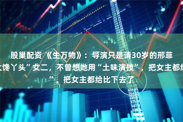 股巢配资 《生万物》：导演只是请30岁的邢菲来演个“大馋丫头”女二，不曾想她用“土味演技”，把女主都给比下去了