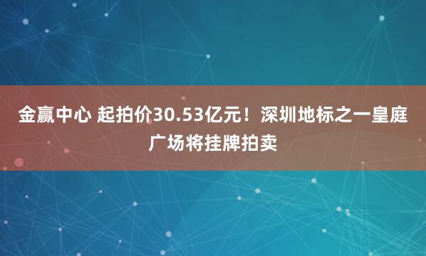 金赢中心 起拍价30.53亿元！深圳地标之一皇庭广场将挂牌拍卖