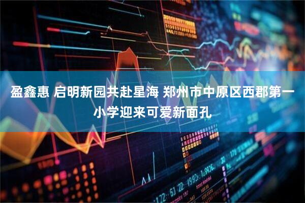 盈鑫惠 启明新园共赴星海 郑州市中原区西郡第一小学迎来可爱新面孔