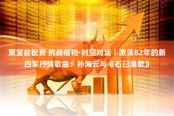 聚宝盆配资 抗战信物·时空对话｜激荡82年的新四军抒情歌曲：孙海云与《石臼渔歌》