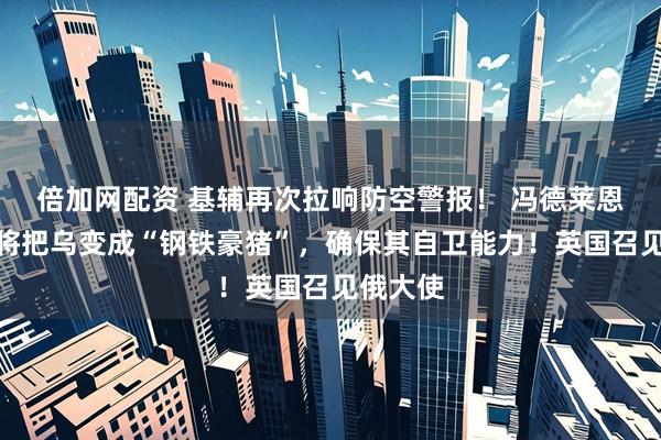 倍加网配资 基辅再次拉响防空警报！ 冯德莱恩：欧洲将把乌变成“钢铁豪猪”，确保其自卫能力！英国召见俄大使