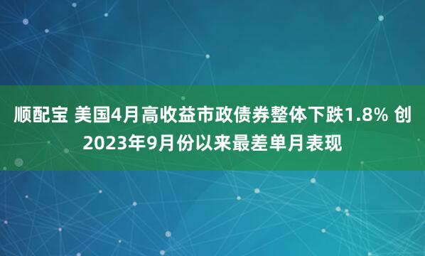 顺配宝 美国4月高收益市政债券整体下跌1.8% 创2023年9月份以来最差单月表现