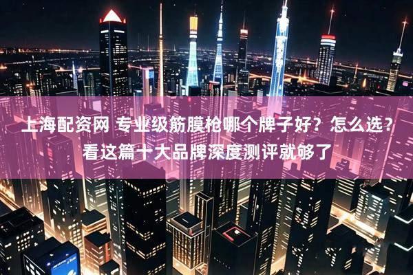 上海配资网 专业级筋膜枪哪个牌子好？怎么选？看这篇十大品牌深度测评就够了